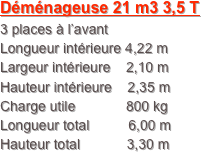 Déménageuse 21 m3 3,5 T
3 places à l’avant
Longueur intérieure 4,22 m
Largeur intérieure    2,10 m
Hauteur intérieure    2,35 m
Charge utile             800 kg
Longueur total          6,00 m
Hauteur total            3,30 m