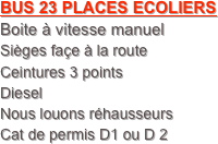 BUS 23 PLACES ECOLIERS
Boite à vitesse manuel 
Sièges façe à la route
Ceintures 3 points
Diesel
Nous louons réhausseurs
Cat de permis D1 ou D 2