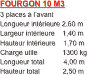 FOURGON 10 M3
3 places à l’avant
Longueur intérieure 2,60 m
Largeur intérieure    1,40 m
Hauteur intérieure    1,70 m
Charge utile             1300 kg
Longueur total          4,00 m
Hauteur total            2,50 m