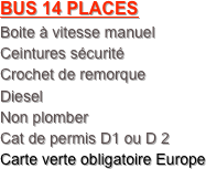 BUS 14 PLACES
Boite à vitesse manuel 
Ceintures sécurité
Crochet de remorque
Diesel
Non plomber
Cat de permis D1 ou D 2
Carte verte obligatoire Europe